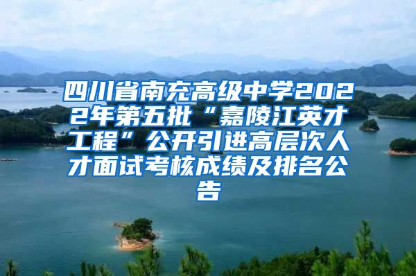 四川省南充高级中学2022年第五批“嘉陵江英才工程”公开引进高层次人才面试考核成绩及排名公告