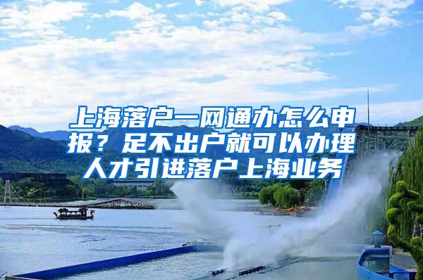 上海落户一网通办怎么申报？足不出户就可以办理人才引进落户上海业务