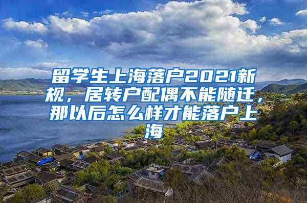 留学生上海落户2021新规，居转户配偶不能随迁，那以后怎么样才能落户上海