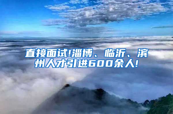 直接面试!淄博、临沂、滨州人才引进600余人!