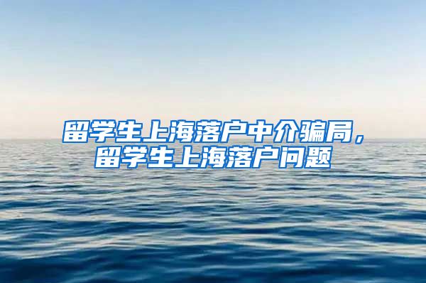 留学生上海落户中介骗局，留学生上海落户问题