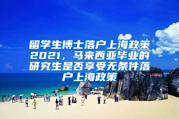 留学生博士落户上海政策2021，马来西亚毕业的研究生是否享受无条件落户上海政策