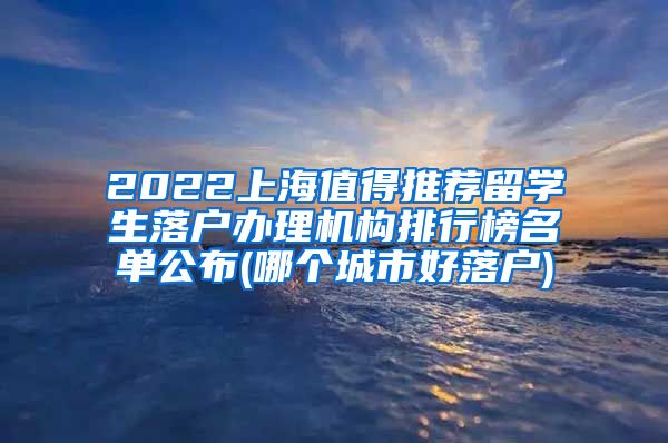 2022上海值得推荐留学生落户办理机构排行榜名单公布(哪个城市好落户)