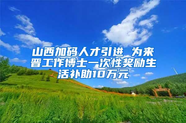 山西加码人才引进 为来晋工作博士一次性奖励生活补助10万元