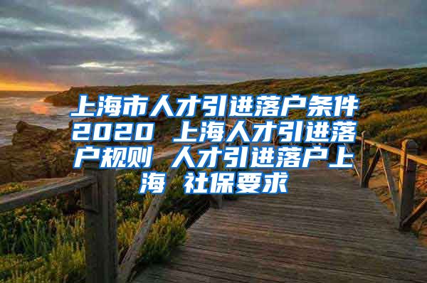 上海市人才引进落户条件2020 上海人才引进落户规则 人才引进落户上海 社保要求