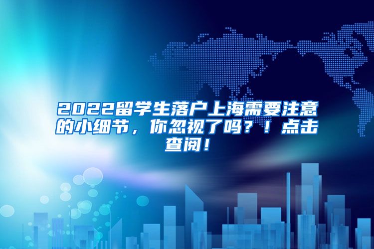 2022留学生落户上海需要注意的小细节，你忽视了吗？！点击查阅！