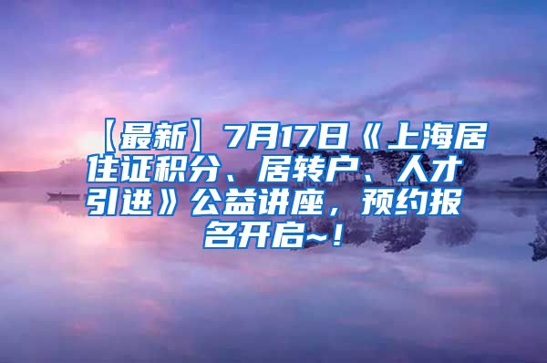 【最新】7月17日《上海居住证积分、居转户、人才引进》公益讲座，预约报名开启~！