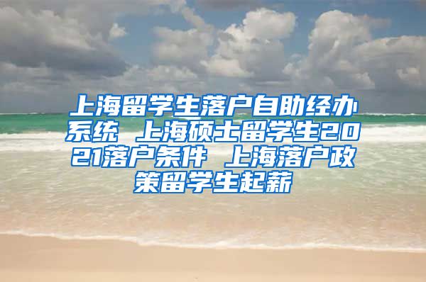 上海留学生落户自助经办系统 上海硕士留学生2021落户条件 上海落户政策留学生起薪