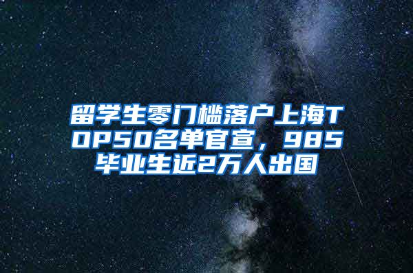 留学生零门槛落户上海TOP50名单官宣，985毕业生近2万人出国