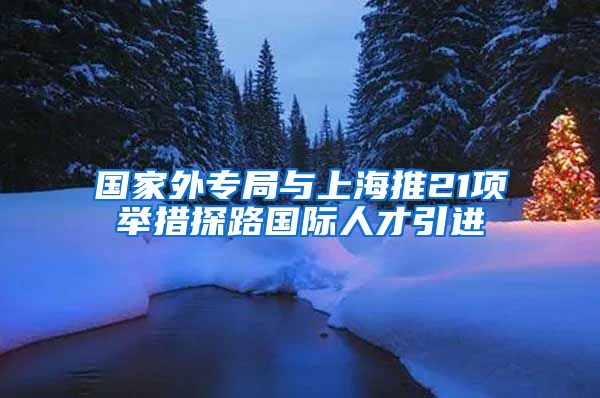 国家外专局与上海推21项举措探路国际人才引进