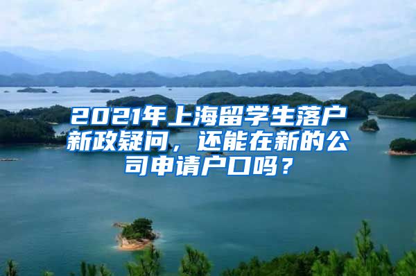 2021年上海留学生落户新政疑问，还能在新的公司申请户口吗？