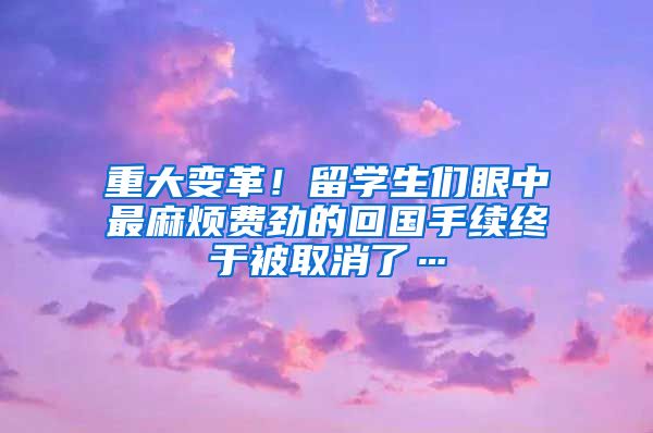 重大变革！留学生们眼中最麻烦费劲的回国手续终于被取消了…