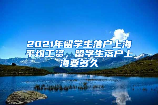 2021年留学生落户上海平均工资，留学生落户上海要多久