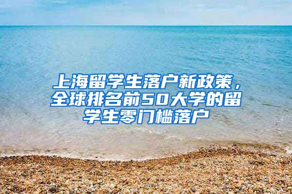 上海留学生落户新政策，全球排名前50大学的留学生零门槛落户