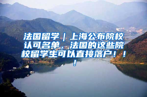 法国留学｜上海公布院校认可名单，法国的这些院校留学生可以直接落户！！！