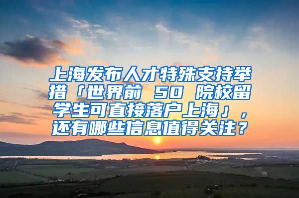 上海发布人才特殊支持举措「世界前 50 院校留学生可直接落户上海」，还有哪些信息值得关注？