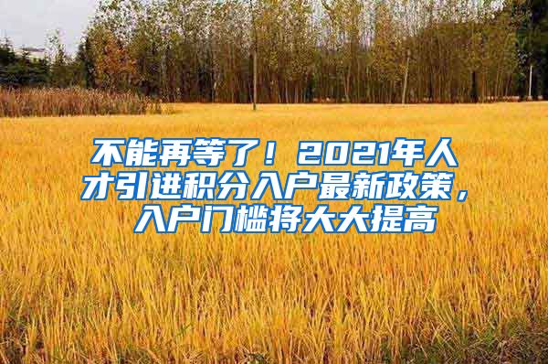 不能再等了！2021年人才引进积分入户最新政策， 入户门槛将大大提高