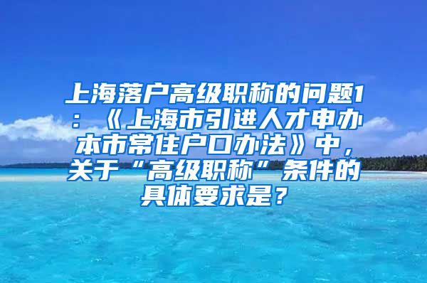 上海落户高级职称的问题1：《上海市引进人才申办本市常住户口办法》中，关于“高级职称”条件的具体要求是？