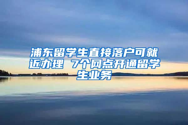 浦东留学生直接落户可就近办理 7个网点开通留学生业务