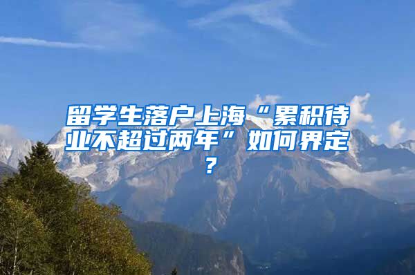 留学生落户上海“累积待业不超过两年”如何界定？