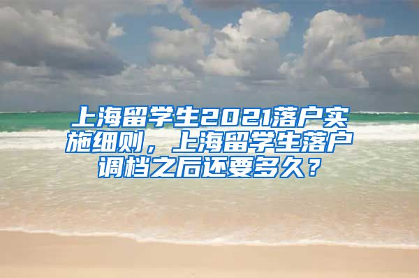 上海留学生2021落户实施细则，上海留学生落户调档之后还要多久？