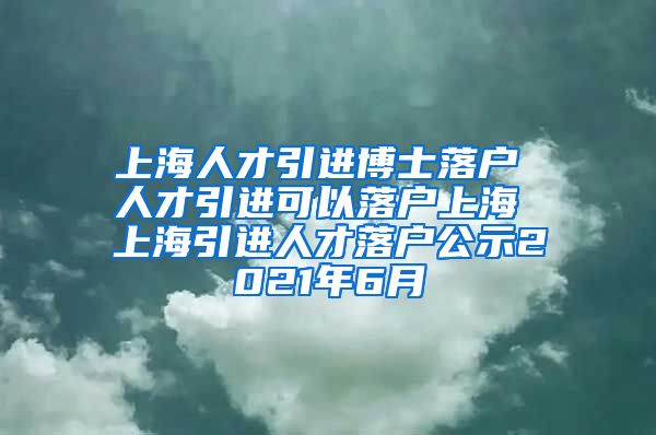 上海人才引进博士落户 人才引进可以落户上海 上海引进人才落户公示2021年6月