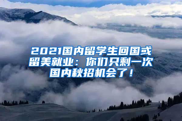 2021国内留学生回国或留美就业：你们只剩一次国内秋招机会了！