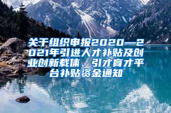 关于组织申报2020—2021年引进人才补贴及创业创新载体、引才育才平台补贴资金通知