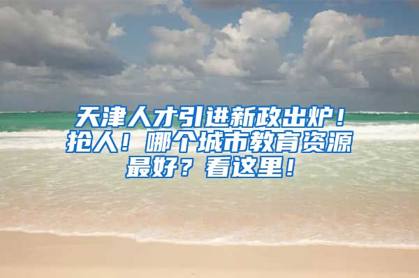 天津人才引进新政出炉！抢人！哪个城市教育资源最好？看这里！