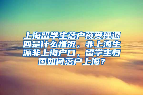 上海留学生落户预受理退回是什么情况，非上海生源非上海户口，留学生归国如何落户上海？