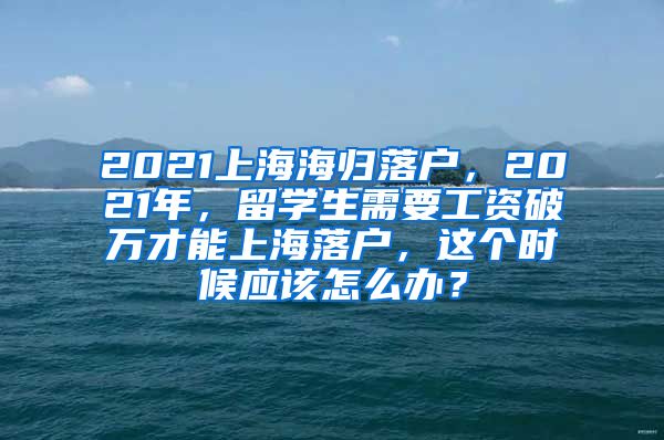 2021上海海归落户，2021年，留学生需要工资破万才能上海落户，这个时候应该怎么办？