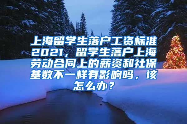 上海留学生落户工资标准2021，留学生落户上海劳动合同上的薪资和社保基数不一样有影响吗，该怎么办？