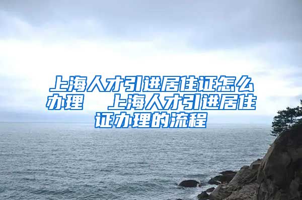 上海人才引进居住证怎么办理  上海人才引进居住证办理的流程