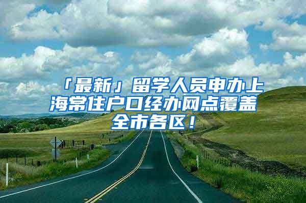 「最新」留学人员申办上海常住户口经办网点覆盖全市各区！