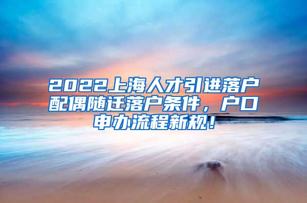 2022上海人才引进落户配偶随迁落户条件，户口申办流程新规！