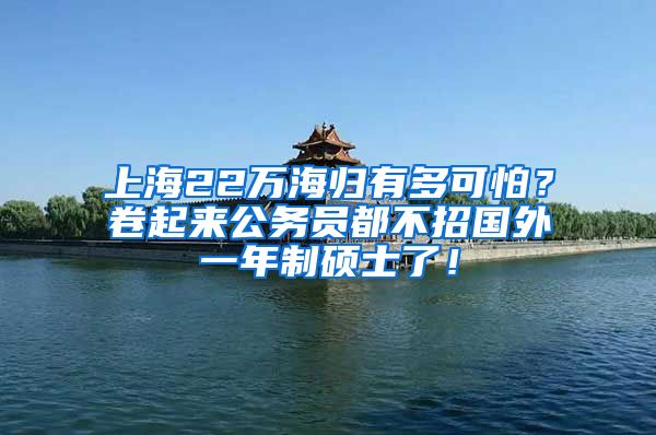 上海22万海归有多可怕？卷起来公务员都不招国外一年制硕士了！