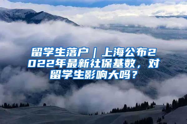 留学生落户｜上海公布2022年最新社保基数，对留学生影响大吗？