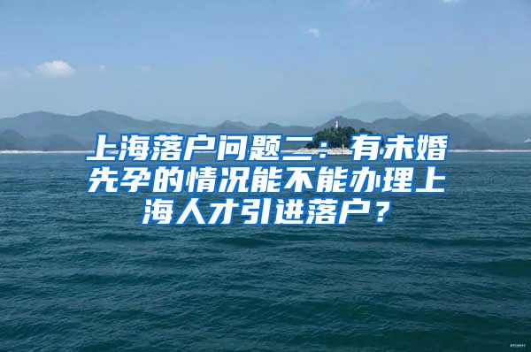 上海落户问题二：有未婚先孕的情况能不能办理上海人才引进落户？