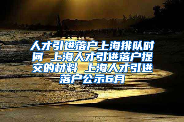 人才引进落户上海排队时间 上海人才引进落户提交的材料 上海人才引进落户公示6月