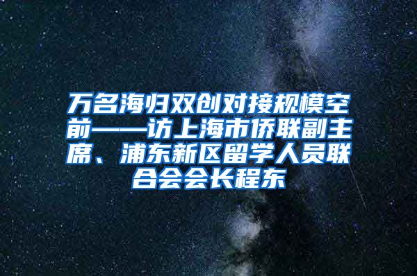 万名海归双创对接规模空前——访上海市侨联副主席、浦东新区留学人员联合会会长程东