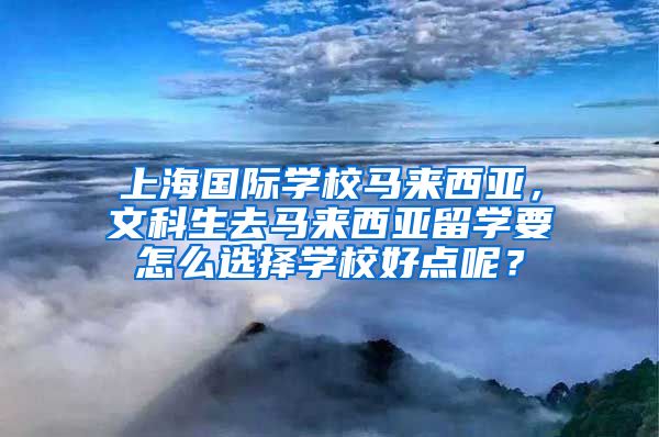 上海国际学校马来西亚，文科生去马来西亚留学要怎么选择学校好点呢？