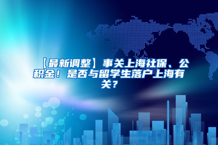 【最新调整】事关上海社保、公积金！是否与留学生落户上海有关？