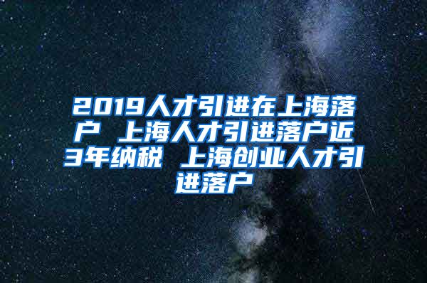 2019人才引进在上海落户 上海人才引进落户近3年纳税 上海创业人才引进落户