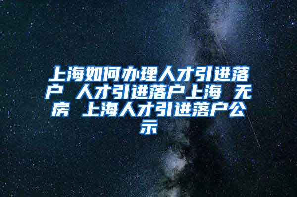 上海如何办理人才引进落户 人才引进落户上海 无房 上海人才引进落户公示