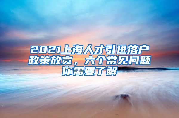 2021上海人才引进落户政策放宽，六个常见问题你需要了解