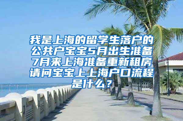 我是上海的留学生落户的公共户宝宝5月出生准备7月来上海准备重新租房请问宝宝上上海户口流程是什么？