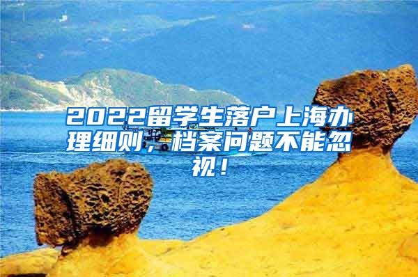 2022留学生落户上海办理细则，档案问题不能忽视！