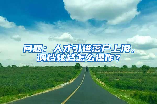 问题：人才引进落户上海，调档核档怎么操作？