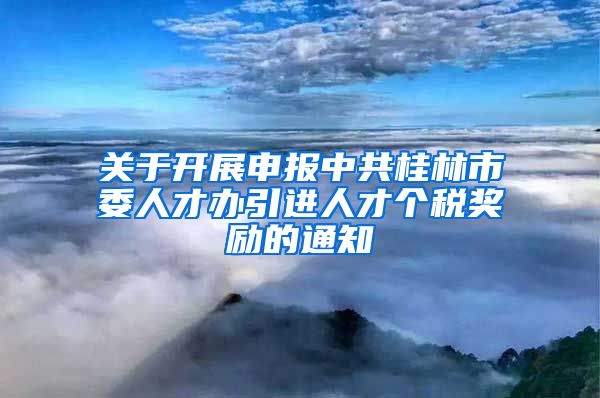 关于开展申报中共桂林市委人才办引进人才个税奖励的通知