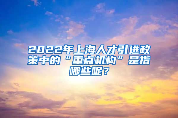 2022年上海人才引进政策中的“重点机构”是指哪些呢？